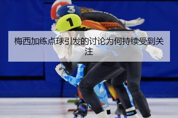 梅西加练点球引发的讨论为何持续受到关注